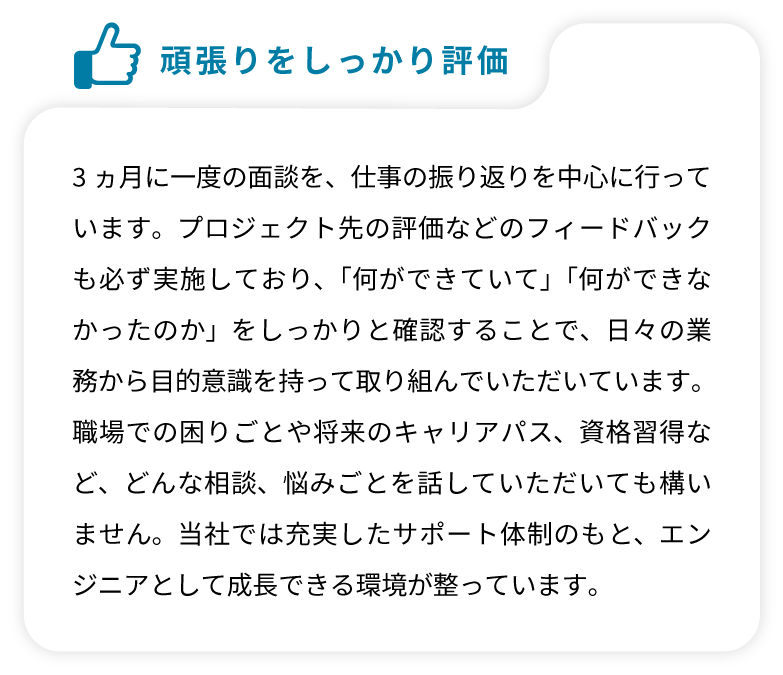 3ヵ月に一度の面談を、仕事の振り返りを中心に行っています。プロジェクト先の評価などのフィードバックも必ず実施しており、「何ができていて」「何ができなかったのか」をしっかりと確認することで、日々の業務から目的意識を持って取り組んでいただいています。職場での困りごとや将来のキャリアパス、資格習得など、どんな相談、悩みごとを話していただいても構いません。当社では充実したサポート体制のもと、エンジニアとして成長できる環境が整っています。