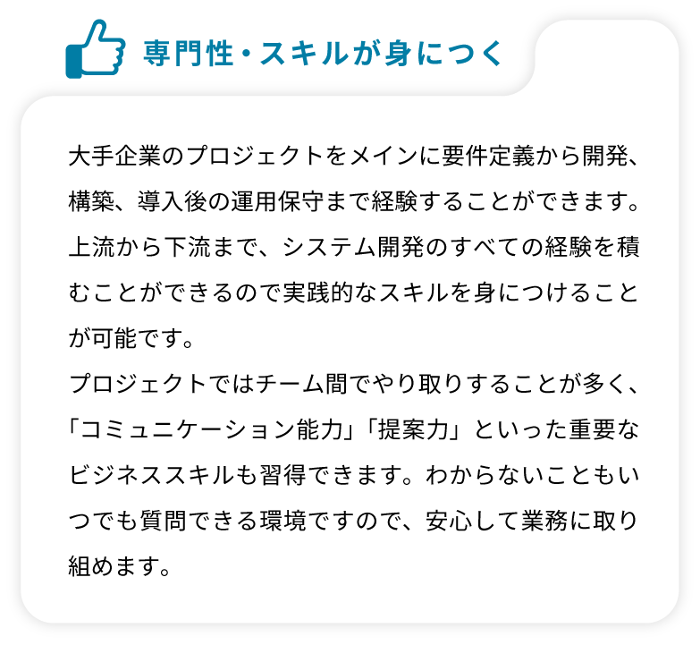 大手企業のプロジェクトをメインに要件定義から開発、構築、導入後の運用保守まで経験することができます。上流から下流まで、システム開発のすべての経験を積むことができるので実践的なスキルを身につけることが可能です。プロジェクトではチーム間でやり取りすることが多く、「コミュニケーション能力」「提案力」といった重要なビジネススキルも習得できます。わからないこともいつでも質問できる環境ですので、安心して業務に取り組めます。